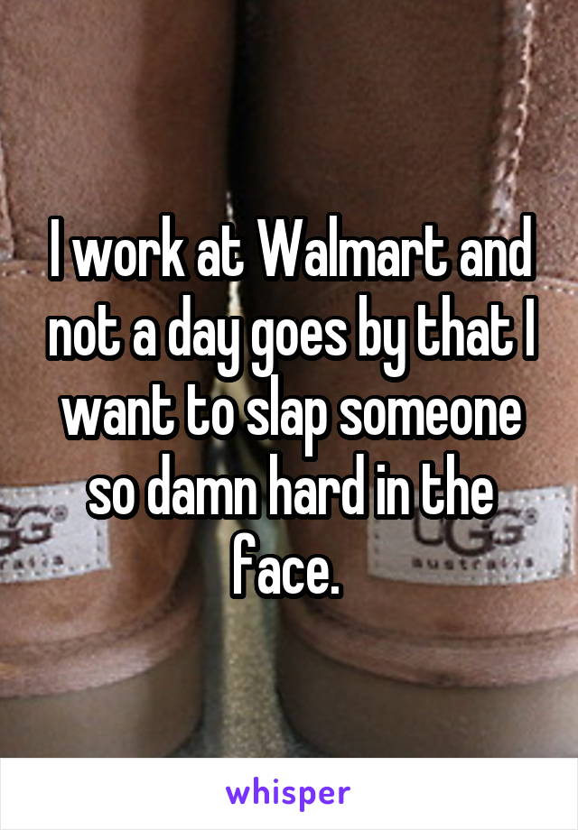 I work at Walmart and not a day goes by that I want to slap someone so damn hard in the face. 