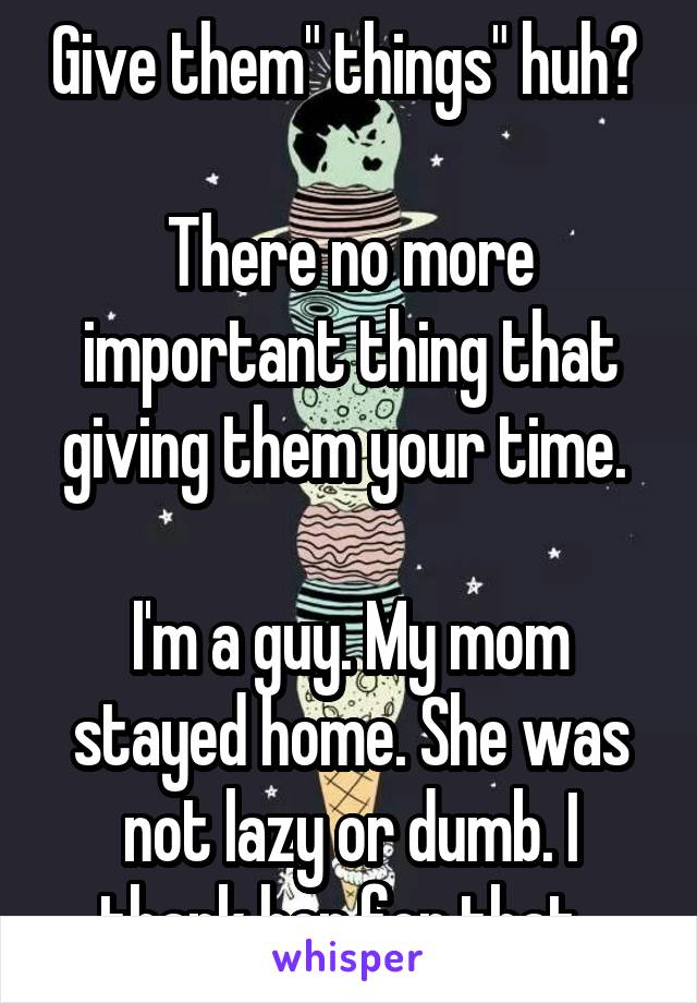 Give them" things" huh? 

There no more important thing that giving them your time. 

I'm a guy. My mom stayed home. She was not lazy or dumb. I thank her for that. 