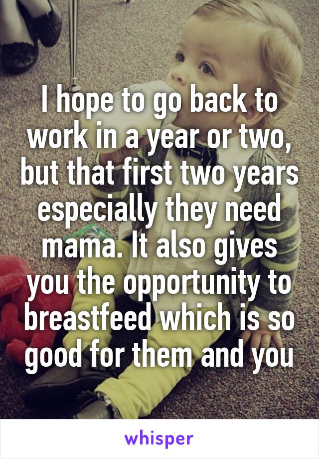 I hope to go back to work in a year or two, but that first two years especially they need mama. It also gives you the opportunity to breastfeed which is so good for them and you