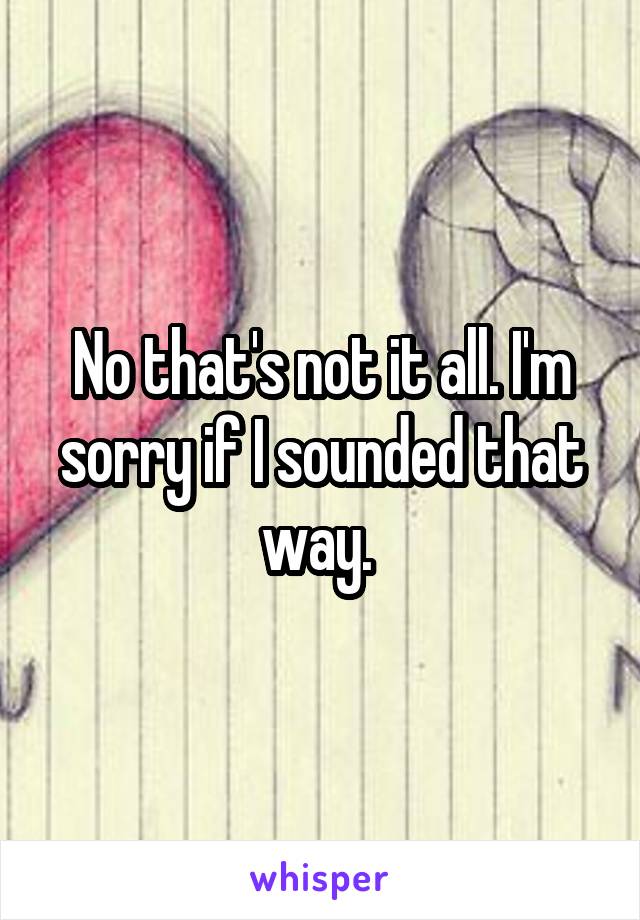 No that's not it all. I'm sorry if I sounded that way. 