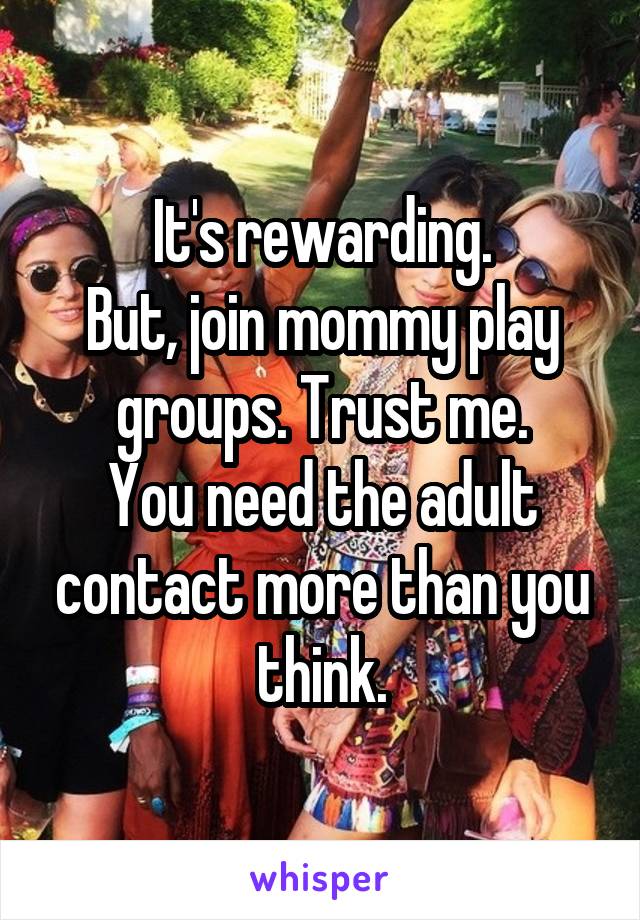It's rewarding.
But, join mommy play groups. Trust me.
You need the adult contact more than you think.
