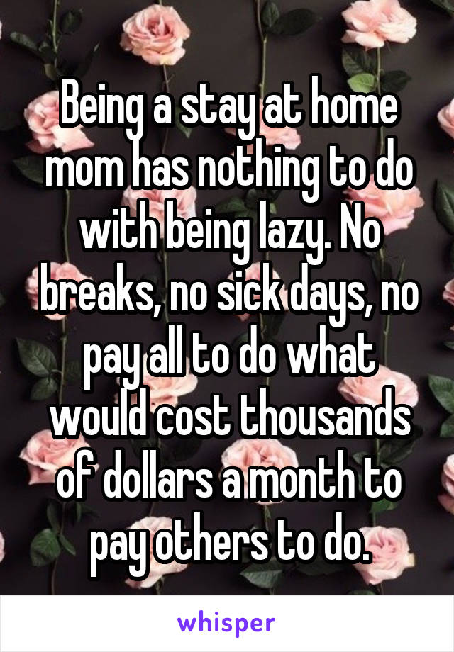 Being a stay at home mom has nothing to do with being lazy. No breaks, no sick days, no pay all to do what would cost thousands of dollars a month to pay others to do.