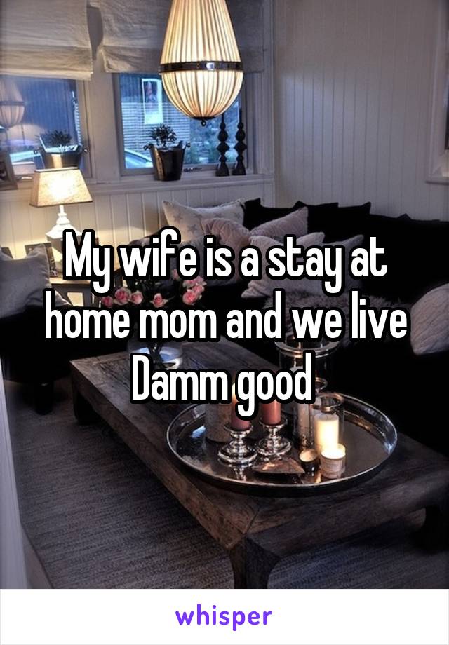 My wife is a stay at home mom and we live Damm good 