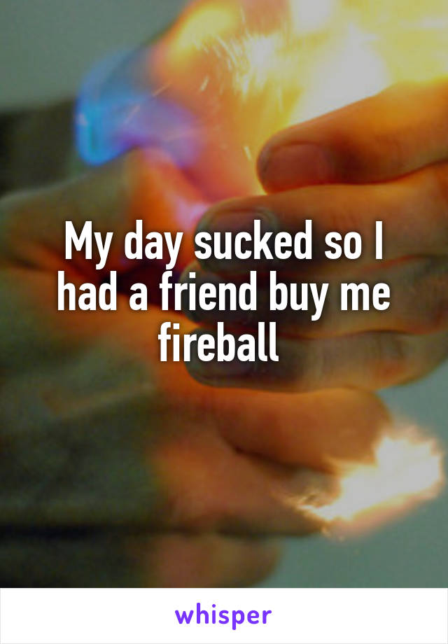 My day sucked so I had a friend buy me fireball 
