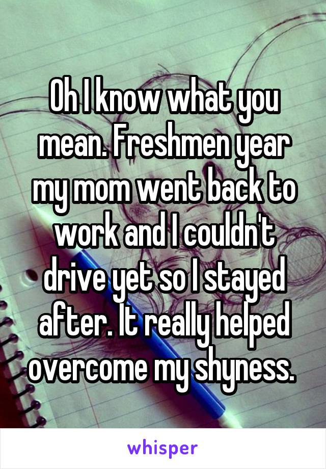 Oh I know what you mean. Freshmen year my mom went back to work and I couldn't drive yet so I stayed after. It really helped overcome my shyness. 