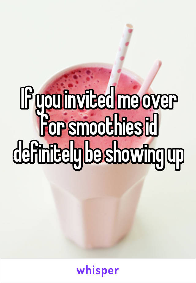 If you invited me over for smoothies id definitely be showing up 