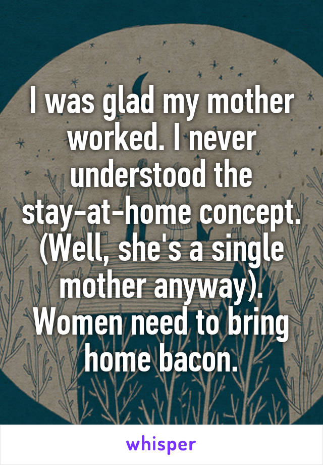 I was glad my mother worked. I never understood the stay-at-home concept. (Well, she's a single mother anyway). Women need to bring home bacon.
