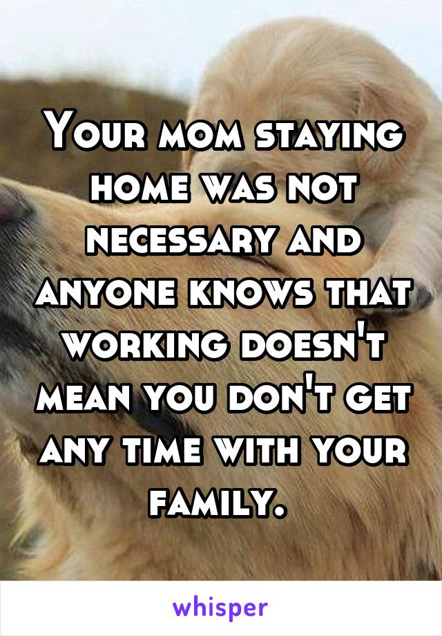 Your mom staying home was not necessary and anyone knows that working doesn't mean you don't get any time with your family. 