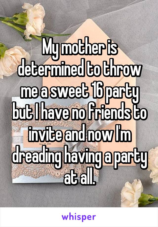 My mother is determined to throw me a sweet 16 party but I have no friends to invite and now I'm dreading having a party at all.