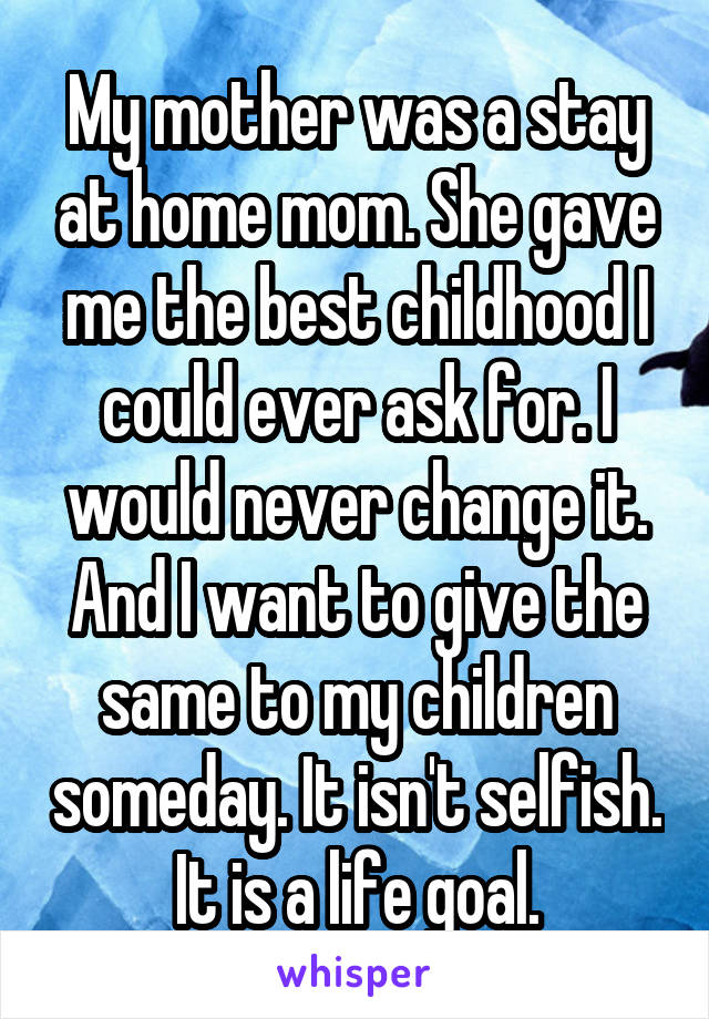 My mother was a stay at home mom. She gave me the best childhood I could ever ask for. I would never change it. And I want to give the same to my children someday. It isn't selfish. It is a life goal.