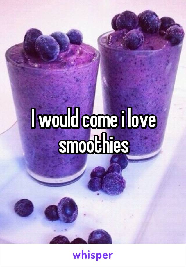 I would come i love smoothies