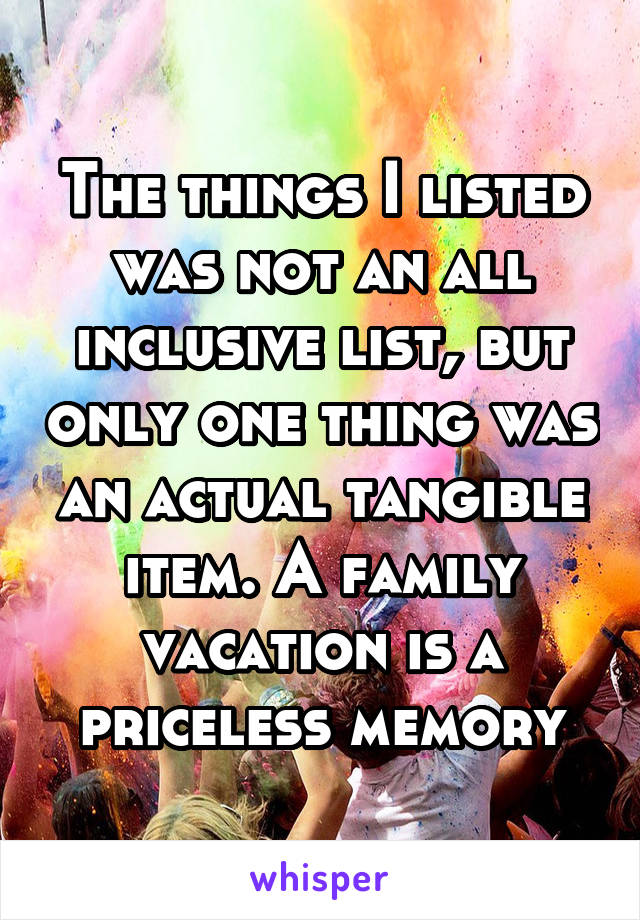 The things I listed was not an all inclusive list, but only one thing was an actual tangible item. A family vacation is a priceless memory