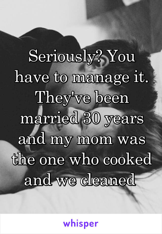 Seriously? You have to manage it. They've been married 30 years and my mom was the one who cooked and we cleaned 