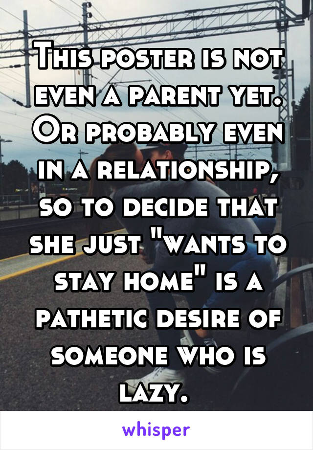 This poster is not even a parent yet. Or probably even in a relationship, so to decide that she just "wants to stay home" is a pathetic desire of someone who is lazy. 