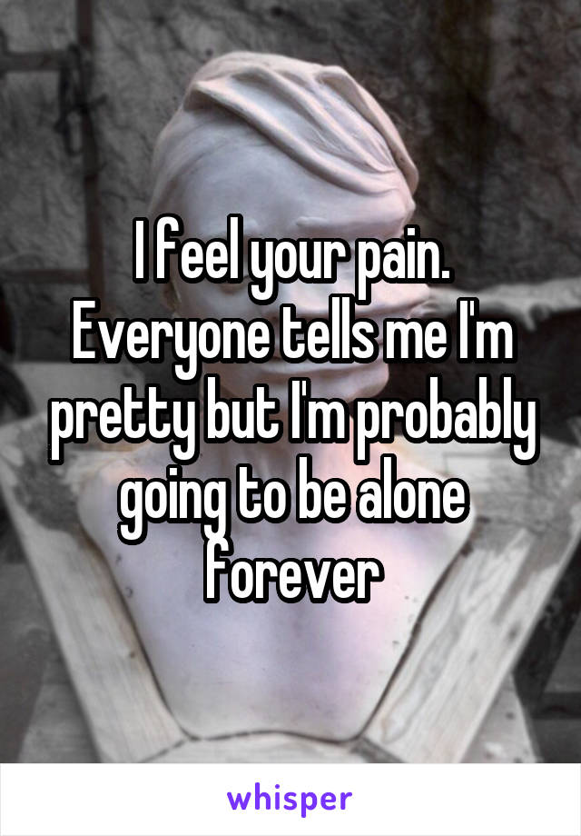 I feel your pain. Everyone tells me I'm pretty but I'm probably going to be alone forever