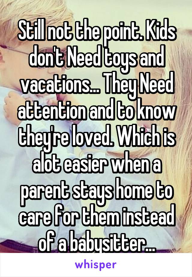 Still not the point. Kids don't Need toys and vacations... They Need attention and to know they're loved. Which is alot easier when a parent stays home to care for them instead of a babysitter...