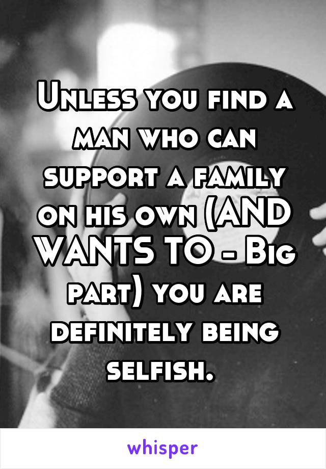 Unless you find a man who can support a family on his own (AND WANTS TO - Big part) you are definitely being selfish. 