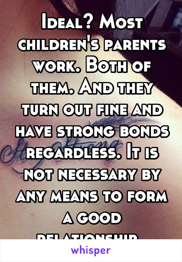 Ideal? Most children's parents work. Both of them. And they turn out fine and have strong bonds regardless. It is not necessary by any means to form a good relationship. 