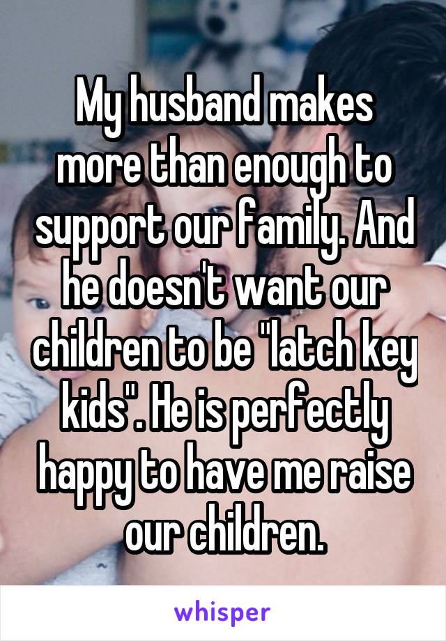 My husband makes more than enough to support our family. And he doesn't want our children to be "latch key kids". He is perfectly happy to have me raise our children.