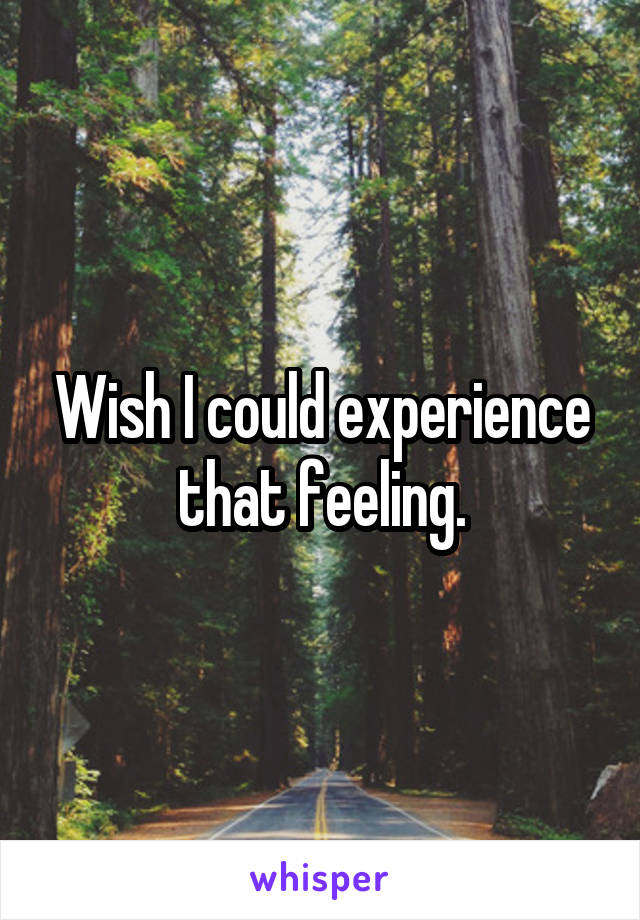 Wish I could experience that feeling.