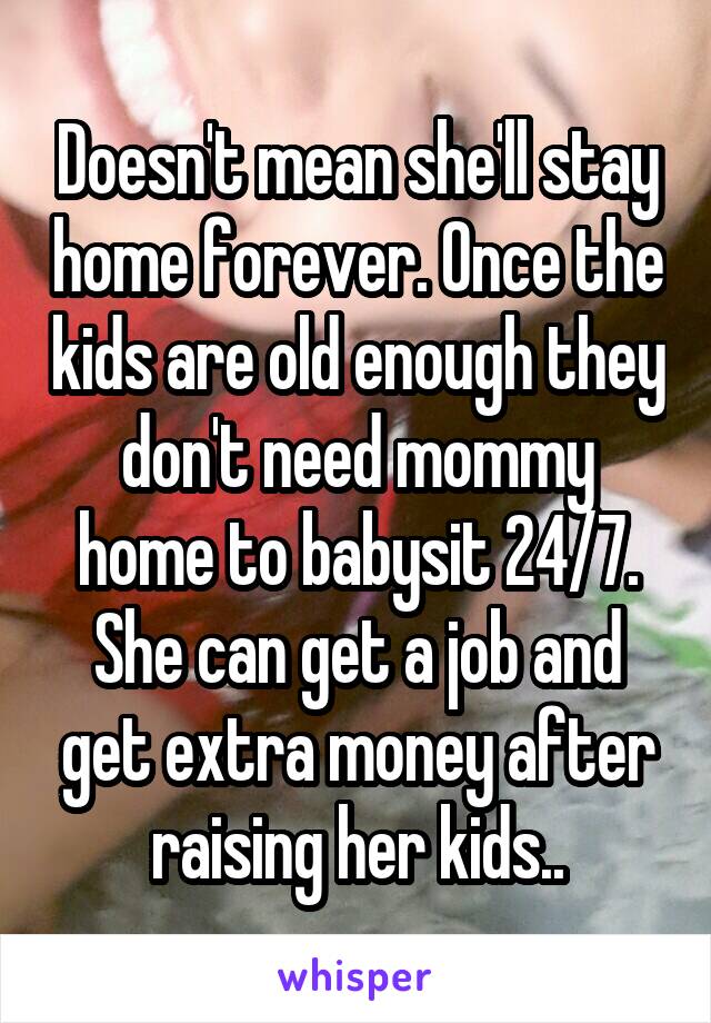 Doesn't mean she'll stay home forever. Once the kids are old enough they don't need mommy home to babysit 24/7. She can get a job and get extra money after raising her kids..