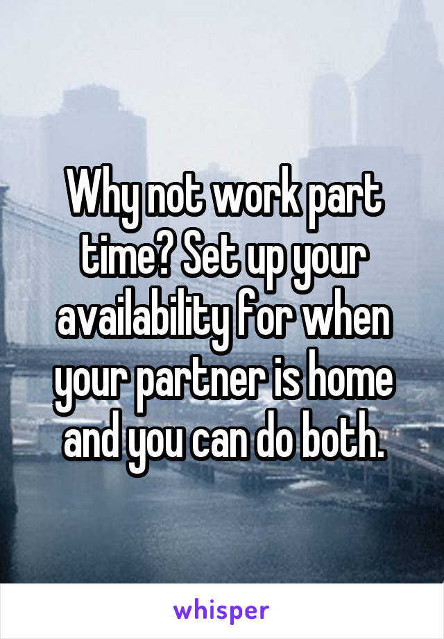 Why not work part time? Set up your availability for when your partner is home and you can do both.