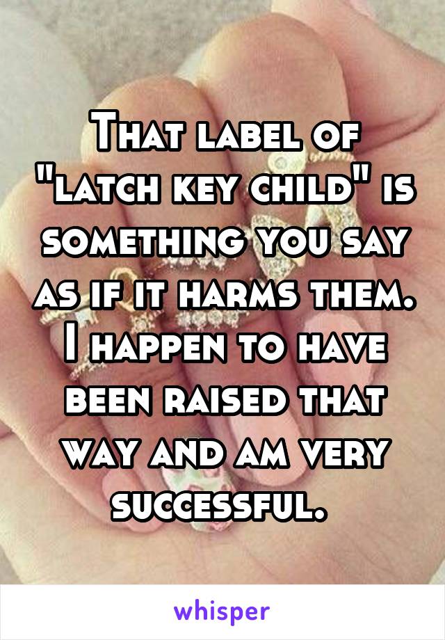 That label of "latch key child" is something you say as if it harms them. I happen to have been raised that way and am very successful. 