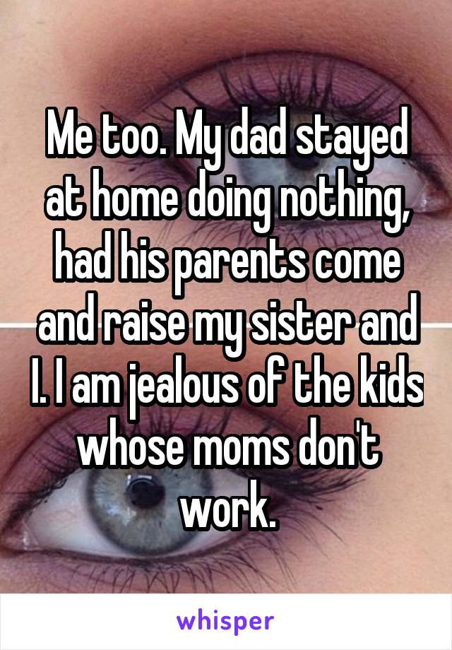 Me too. My dad stayed at home doing nothing, had his parents come and raise my sister and I. I am jealous of the kids whose moms don't work.