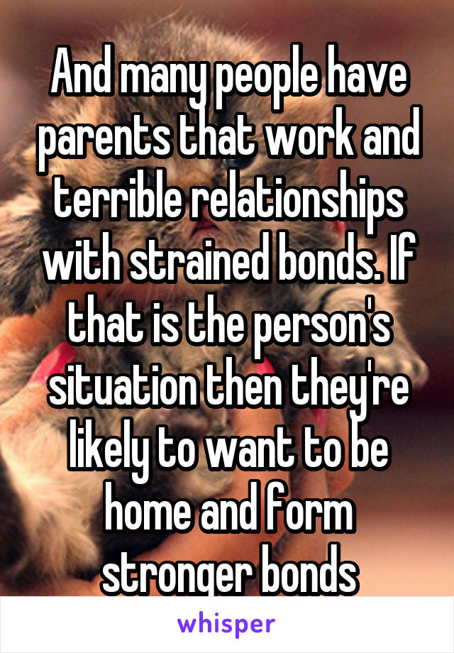 And many people have parents that work and terrible relationships with strained bonds. If that is the person's situation then they're likely to want to be home and form stronger bonds