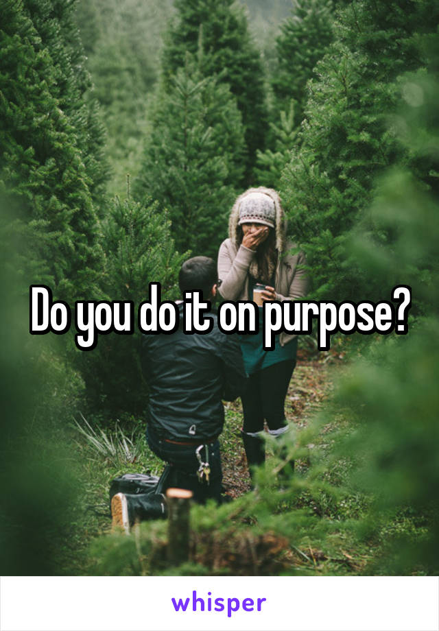 Do you do it on purpose?