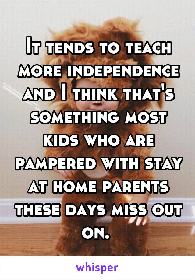 It tends to teach more independence and I think that's something most kids who are pampered with stay at home parents these days miss out on. 