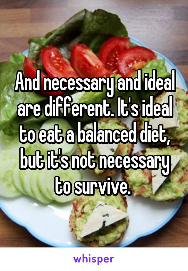 And necessary and ideal are different. It's ideal to eat a balanced diet, but it's not necessary to survive. 