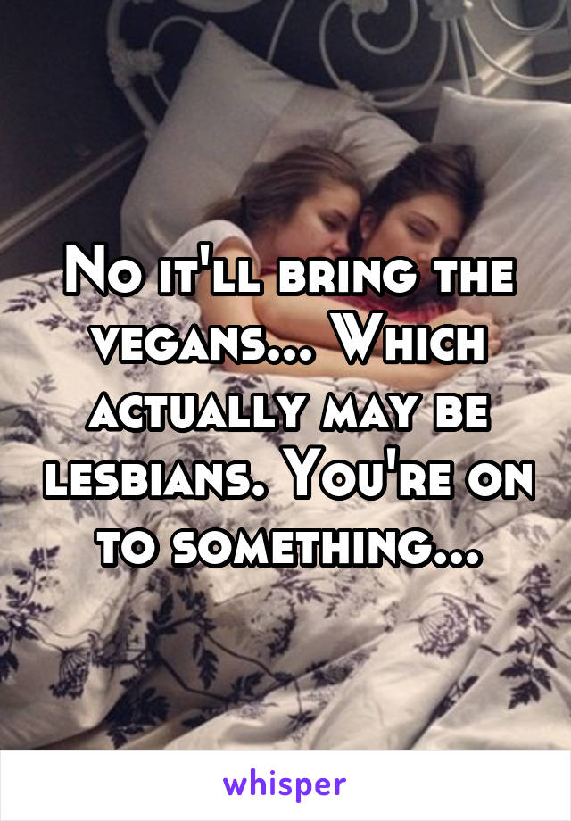 No it'll bring the vegans... Which actually may be lesbians. You're on to something...