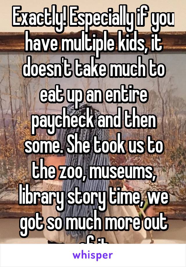Exactly! Especially if you have multiple kids, it doesn't take much to eat up an entire paycheck and then some. She took us to the zoo, museums, library story time, we got so much more out of it