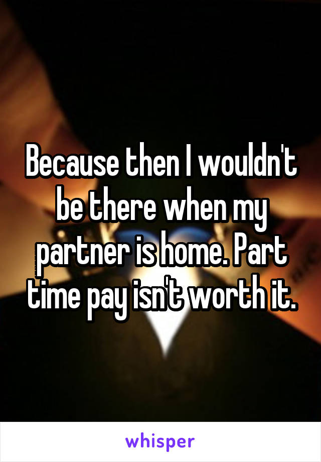 Because then I wouldn't be there when my partner is home. Part time pay isn't worth it.