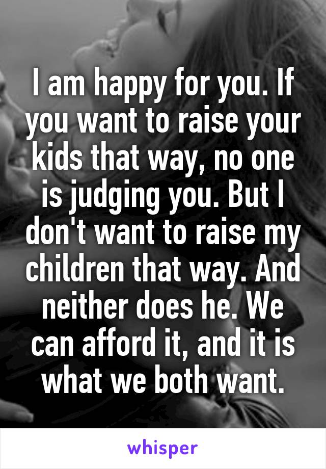 I am happy for you. If you want to raise your kids that way, no one is judging you. But I don't want to raise my children that way. And neither does he. We can afford it, and it is what we both want.