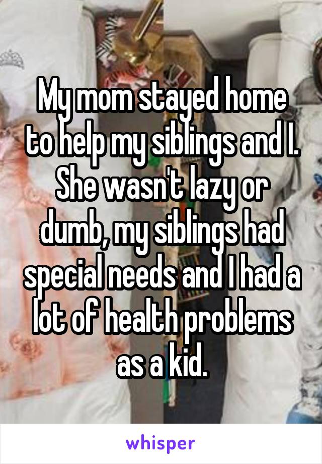 My mom stayed home to help my siblings and I. She wasn't lazy or dumb, my siblings had special needs and I had a lot of health problems as a kid.