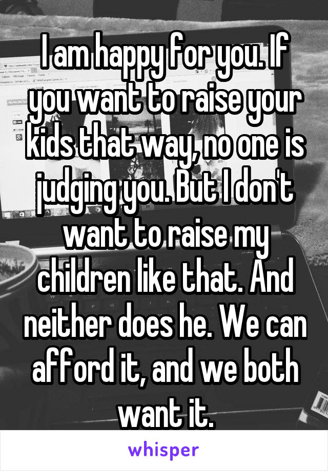 I am happy for you. If you want to raise your kids that way, no one is judging you. But I don't want to raise my children like that. And neither does he. We can afford it, and we both want it.