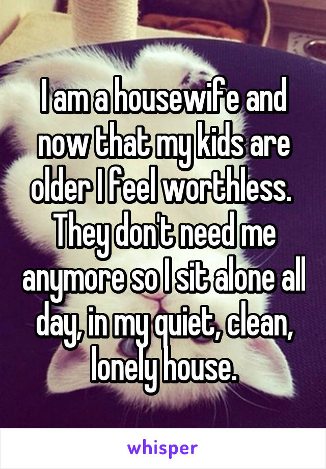 I am a housewife and now that my kids are older I feel worthless.  They don't need me anymore so I sit alone all day, in my quiet, clean, lonely house.