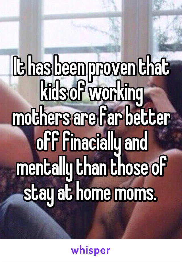 It has been proven that kids of working mothers are far better off finacially and mentally than those of stay at home moms. 
