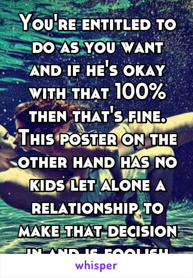 You're entitled to do as you want and if he's okay with that 100% then that's fine. This poster on the other hand has no kids let alone a relationship to make that decision in and is foolish