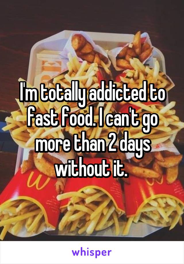 I'm totally addicted to fast food. I can't go more than 2 days without it. 
