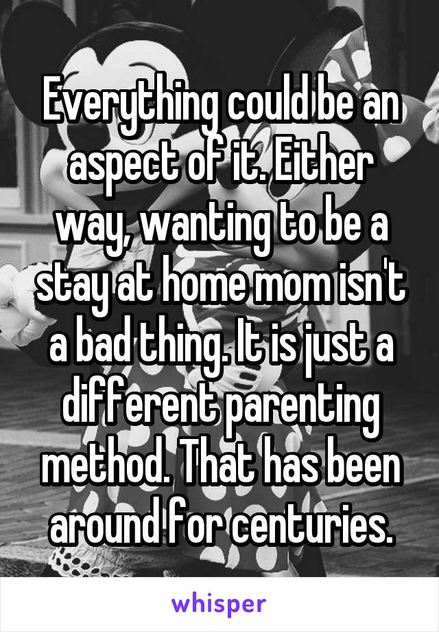 Everything could be an aspect of it. Either way, wanting to be a stay at home mom isn't a bad thing. It is just a different parenting method. That has been around for centuries.