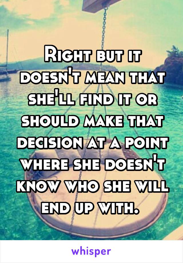 Right but it doesn't mean that she'll find it or should make that decision at a point where she doesn't know who she will end up with. 