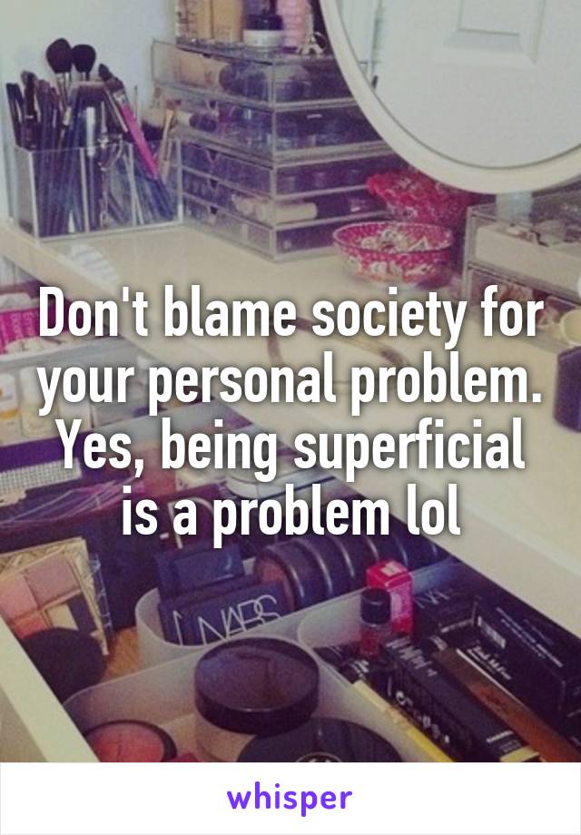 Don't blame society for your personal problem. Yes, being superficial is a problem lol