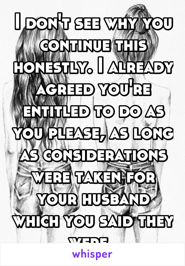 I don't see why you continue this honestly. I already agreed you're entitled to do as you please, as long as considerations were taken for your husband which you said they were. 