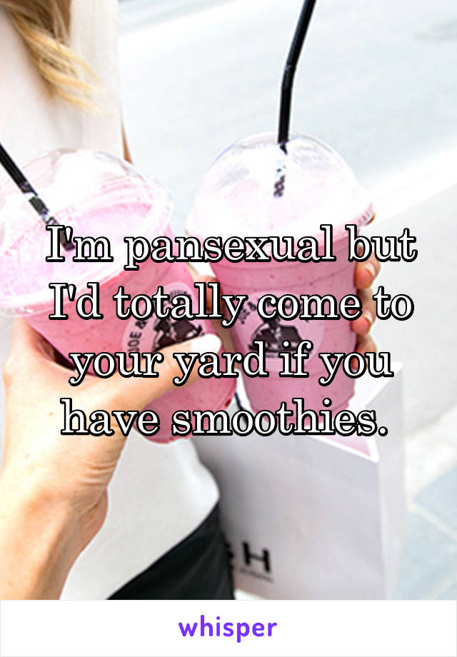 I'm pansexual but I'd totally come to your yard if you have smoothies. 