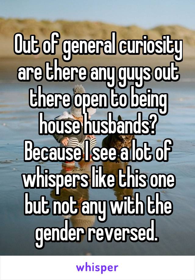 Out of general curiosity are there any guys out there open to being house husbands? Because I see a lot of whispers like this one but not any with the gender reversed. 