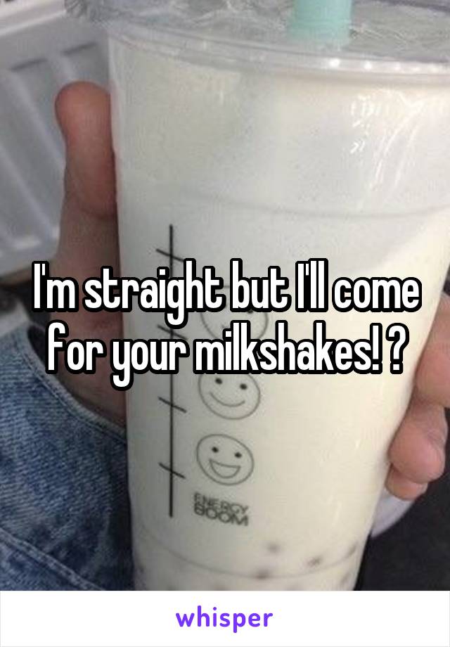 I'm straight but I'll come for your milkshakes! 😝
