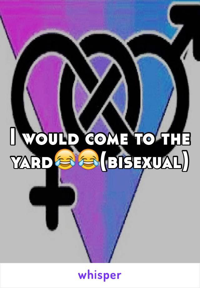 I would come to the yard😂😂(bisexual)